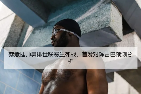 蔡斌挂帅男排世联赛生死战，首发对阵古巴预测分析
